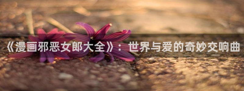 羞羞的漫画韩漫免费：《漫画邪恶女郎大全》：世界与爱的奇妙交响曲